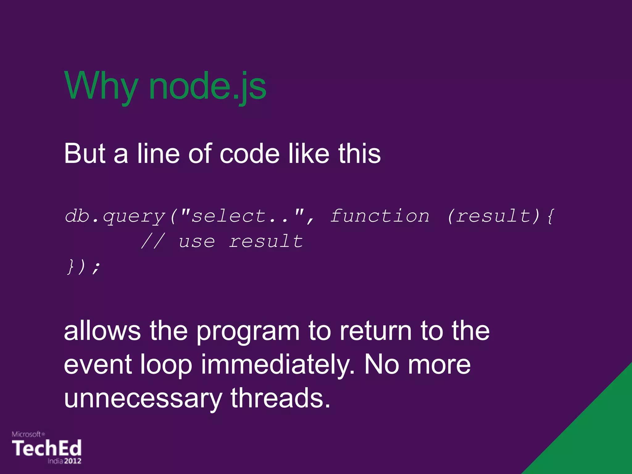 Why node.js
But a line of code like this

db.query("select..", function (result){
      // use result
});


allows the program to return to the
event loop immediately. No more
unnecessary threads.
 