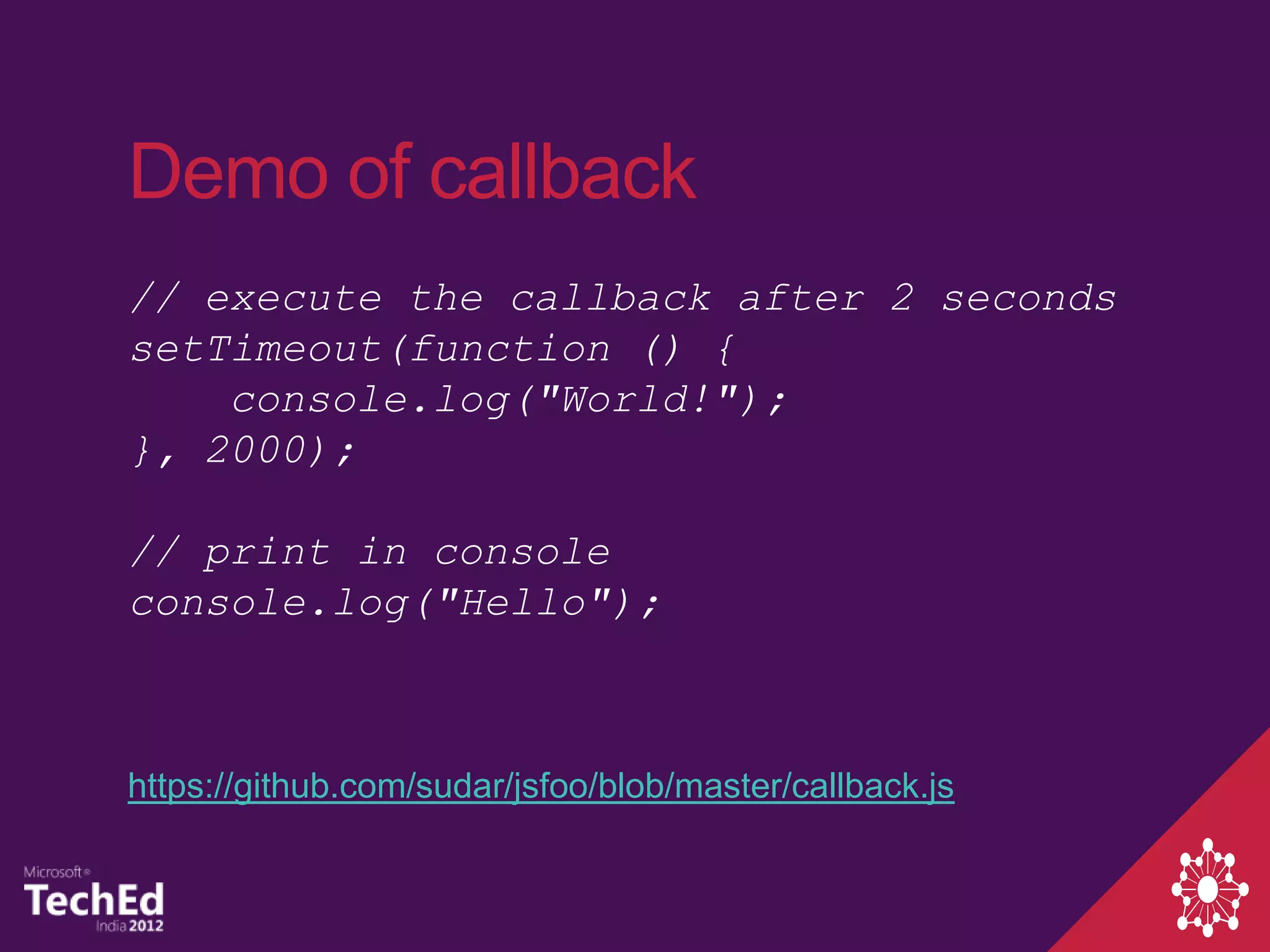 Demo of callback
// execute the callback after 2 seconds
setTimeout(function () {
    console.log("World!");
}, 2000);

// print in console
console.log("Hello");



https://github.com/sudar/jsfoo/blob/master/callback.js
 