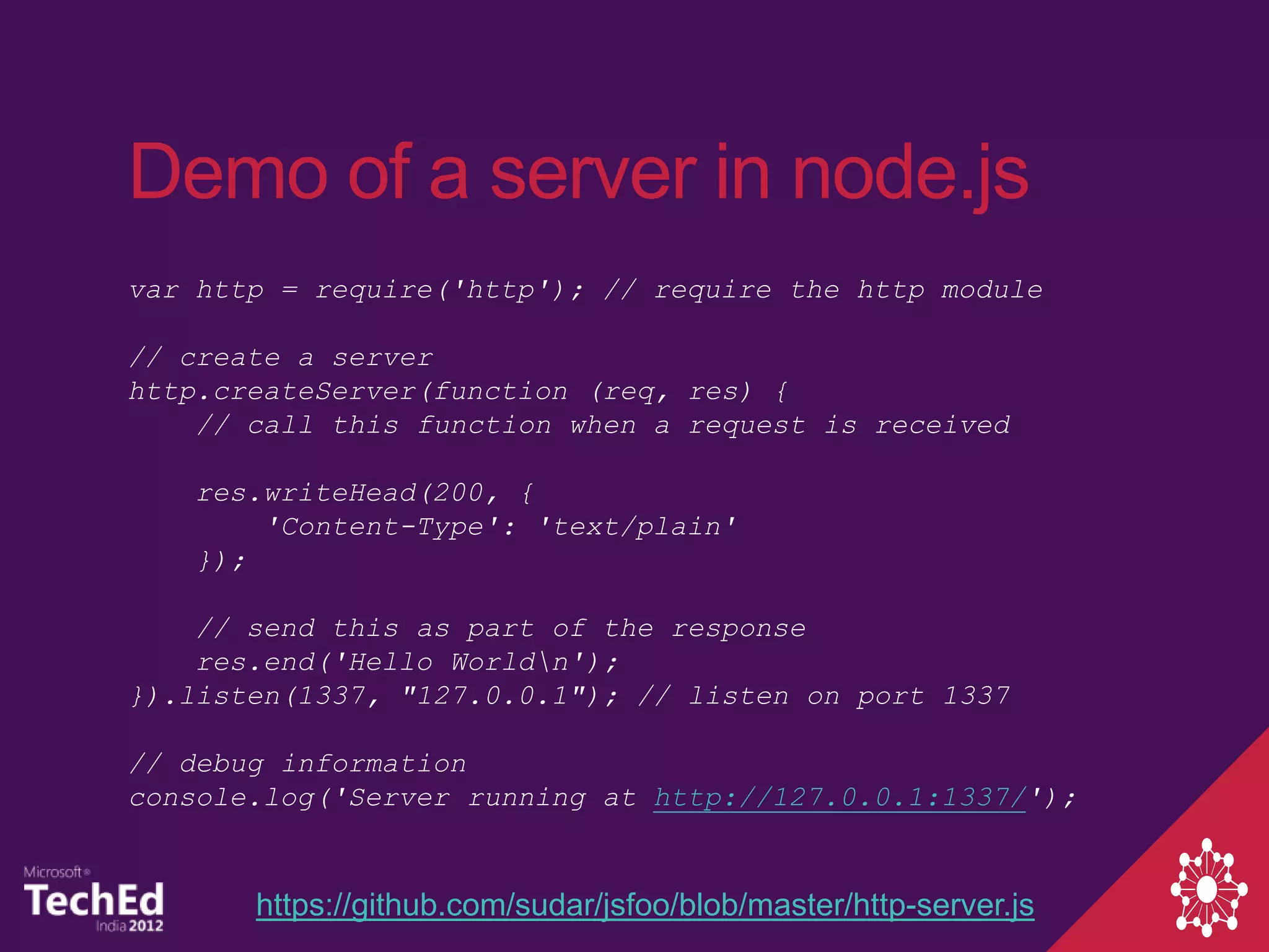 Demo of a server in node.js
var http = require('http'); // require the http module

// create a server
http.createServer(function (req, res) {
    // call this function when a request is received

   res.writeHead(200, {
       'Content-Type': 'text/plain'
   });

    // send this as part of the response
    res.end('Hello Worldn');
}).listen(1337, "127.0.0.1"); // listen on port 1337

// debug information
console.log('Server running at http://127.0.0.1:1337/');


       https://github.com/sudar/jsfoo/blob/master/http-server.js
 