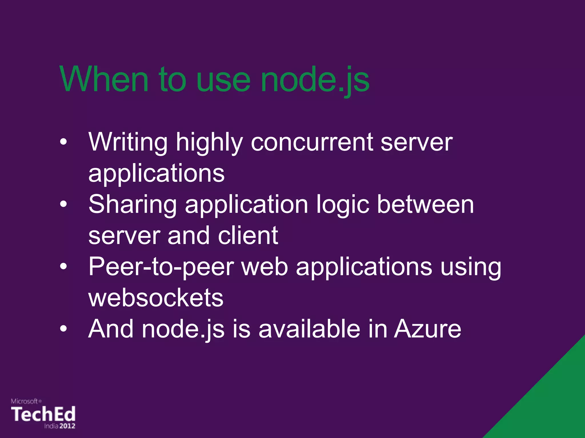When to use node.js
• Writing highly concurrent server
  applications
• Sharing application logic between
  server and client
• Peer-to-peer web applications using
  websockets
• And node.js is available in Azure
 