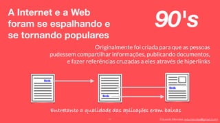 Eduardo Mendes (edumendes@gmail.com)
A Internet e a Web
foram se espalhando e
se tornando populares
11
Originalmente foi criada para que as pessoas
pudessem compartilhar informações, publicando documentos,
e fazer referências cruzadas a eles através de hiperlinks
90's
Entretanto a qualidade das aplicações eram baixas
 