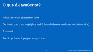 Eduardo Mendes (edumendes@gmail.com)30
O que é JavaScript?
Não faz parte das plataformas Java
Destinada para o uso em páginas Web (client-side) ou em servidores web (server-side)
Front-end
JavaScript é uma linguagem interpretada.
 
