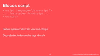 Eduardo Mendes (edumendes@gmail.com)34
Blocos script
<script language=“javascript”>
... instruções JavaScript ...
</script>
Podem aparecer diversas vezes no código
De preferência dentro das tags <head>
 