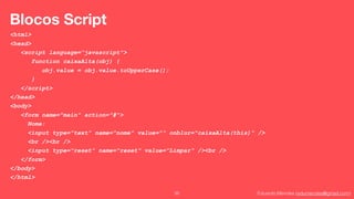 Eduardo Mendes (edumendes@gmail.com)35
Blocos Script
<html>
<head>
<script language=“javascript">
function caixaAlta(obj) {
obj.value = obj.value.toUpperCase();
}
</script>
</head>
<body>
<form name="main" action="#">
Nome:
<input type="text" name="nome" value="“ onblur="caixaAlta(this)“ />
<br /><br />
<input type="reset" name="reset" value="Limpar“ /><br />
</form>
</body>
</html>
 