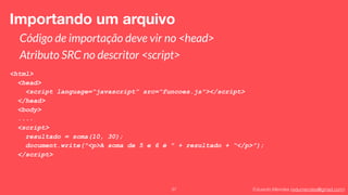 Eduardo Mendes (edumendes@gmail.com)37
Importando um arquivo
Código de importação deve vir no <head>
Atributo SRC no descritor <script>
<html>
<head>
<script language=“javascript” src=“funcoes.js"></script>
</head>
<body>
....
<script>
resultado = soma(10, 30);
document.write("<p>A soma de 5 e 6 é " + resultado + “</p>”);
</script>
 