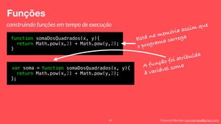 Eduardo Mendes (edumendes@gmail.com)
Funções
44
construindo funções em tempo de execução
function somaDosQuadrados(x, y){
return Math.pow(x,2) + Math.pow(y,2);
}
Está na memória assim que
o programa carrega
var soma = function somaDosQuadrados(x, y){
return Math.pow(x,2) + Math.pow(y,2);
};
A função foi atribuída
à variável soma
 