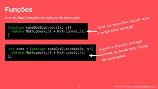 Eduardo Mendes (edumendes@gmail.com)
Funções
46
construindo funções em tempo de execução
function somaDosQuadrados(x, y){
return Math.pow(x,2) + Math.pow(y,2);
}
Está na memória assim que
o programa carrega
var soma = function somaDosQuadrados(x, y){
return Math.pow(x,2) + Math.pow(y,2);
};
Agora a função carrega
apenas quando este código
for alcançado
 