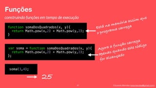 Eduardo Mendes (edumendes@gmail.com)
Funções
47
construindo funções em tempo de execução
function somaDosQuadrados(x, y){
return Math.pow(x,2) + Math.pow(y,2);
}
Está na memória assim que
o programa carrega
var soma = function somaDosQuadrados(x, y){
return Math.pow(x,2) + Math.pow(y,2);
};
Agora a função carrega
apenas quando este código
for alcançado
soma(3,4);
25
 