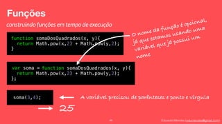 Eduardo Mendes (edumendes@gmail.com)
Funções
48
construindo funções em tempo de execução
function somaDosQuadrados(x, y){
return Math.pow(x,2) + Math.pow(y,2);
}
A variável precisou de parênteses e ponto e vírgula
var soma = function somaDosQuadrados(x, y){
return Math.pow(x,2) + Math.pow(y,2);
};
O nome da função é opcional,
já que estamos usando uma
variável que já possui um
nome
soma(3,4);
25
 