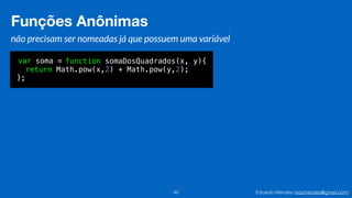 Eduardo Mendes (edumendes@gmail.com)
Funções Anônimas
49
não precisam ser nomeadas já que possuem uma variável
var soma = function somaDosQuadrados(x, y){
return Math.pow(x,2) + Math.pow(y,2);
};
Funções Anônimas
 