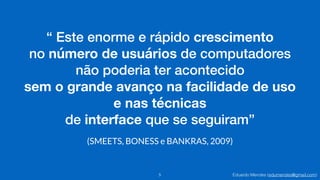 Eduardo Mendes (edumendes@gmail.com)
“ Este enorme e rápido crescimento
no número de usuários de computadores
não poderia ter acontecido
sem o grande avanço na facilidade de uso 
e nas técnicas
de interface que se seguiram”
5
(SMEETS, BONESS e BANKRAS, 2009)
 