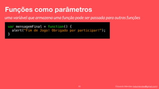 Eduardo Mendes (edumendes@gmail.com)
Funções como parâmetros
55
var mensagemFinal = function() {
alert("Fim de Jogo! Obrigado por participar!");
}
uma variável que armazena uma função pode ser passada para outras funções
 