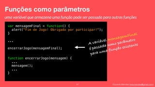 Eduardo Mendes (edumendes@gmail.com)
Funções como parâmetros
57
var mensagemFinal = function() {
alert("Fim de Jogo! Obrigado por participar!");
}
...
encerrarJogo(mensagemFinal);
A variável mensagemFinal
é passada como parâmetro
para uma função existente
uma variável que armazena uma função pode ser passada para outras funções
function encerrarJogo(mensagem) {
...
mensagem();
...
}
 