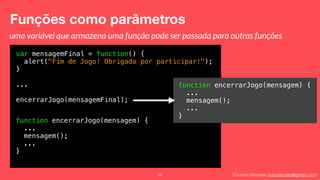 Eduardo Mendes (edumendes@gmail.com)
Funções como parâmetros
58
var mensagemFinal = function() {
alert("Fim de Jogo! Obrigado por participar!");
}
...
encerrarJogo(mensagemFinal);
uma variável que armazena uma função pode ser passada para outras funções
function encerrarJogo(mensagem) {
...
mensagem();
...
}
function encerrarJogo(mensagem) {
...
mensagem();
...
}
 