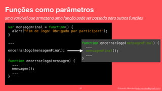 Eduardo Mendes (edumendes@gmail.com)
var mensagemFinal = function() {
alert("Fim de Jogo! Obrigado por participar!");
}
...
encerrarJogo(mensagemFinal);
function encerrarJogo(mensagemFinal) {
...
mensagemFinal();
...
}
Funções como parâmetros
61
uma variável que armazena uma função pode ser passada para outras funções
function encerrarJogo(mensagem) {
...
mensagem();
...
}
 