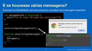 Eduardo Mendes (edumendes@gmail.com)
var mensagemFinal = function() {
alert("Fim de Jogo! Obrigado por participar!");
}
...
encerrarJogo(mensagemFinal);
function encerrarJogo(mensagemFinal) {
...
mensagemFinal();
...
}
E se houvesse várias mensagens?
63
É possível ter ﬂexibilidade com essa estrutura e escolher uma mensagem especíﬁca
function encerrarJogo(mensagem) {
...
mensagem();
...
}
 