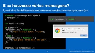 Eduardo Mendes (edumendes@gmail.com)
function encerrarJogo(mensagem) {
mensagem();
}
var mensagemFinal;
if (vencedor) {
mensagemFinal = function() {
alert("Você venceu! Batata frita!");
};
} else {
mensagemFinal = function() {
alert("Que pena! Tente mais uma vez!");
};
}
encerrarJogo(mensagemFinal);
E se houvesse várias mensagens?
64
É possível ter ﬂexibilidade com essa estrutura e escolher uma mensagem especíﬁca
var vencedor = false;
 