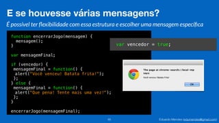 Eduardo Mendes (edumendes@gmail.com)
function encerrarJogo(mensagem) {
mensagem();
}
var mensagemFinal;
if (vencedor) {
mensagemFinal = function() {
alert("Você venceu! Batata frita!");
};
} else {
mensagemFinal = function() {
alert("Que pena! Tente mais uma vez!");
};
}
encerrarJogo(mensagemFinal);
E se houvesse várias mensagens?
65
É possível ter ﬂexibilidade com essa estrutura e escolher uma mensagem especíﬁca
var vencedor = true;
 