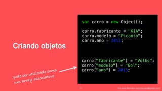 Eduardo Mendes (edumendes@gmail.com)
Criando objetos
71
var carro = new Object();
carro.fabricante = "KIA";
carro.modelo = "Picanto";
carro.ano = 2012;
carro["fabricante"] = "Volks";
carro["modelo"] = "Gol";
carro["ano"] = 2013;
pode ser utilizado como
um array associativo
 