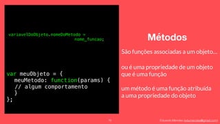 Eduardo Mendes (edumendes@gmail.com)
Métodos
75
variavelDoObjeto.nomeDoMetodo =
nome_funcao;
São funções associadas a um objeto…
ou é uma propriedade de um objeto 
que é uma função
um método é uma função atribuída 
a uma propriedade do objeto
var meuObjeto = {
meuMetodo: function(params) {
// algum comportamento
}
};
 