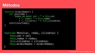 Eduardo Mendes (edumendes@gmail.com)76
Métodos
function Moto(cor, rodas, cilindros) {
this.cor = cor;
this.rodas = rodas;
this.cilindros = cilindros;
}
function exibirDados() {
var resultado =
"Dados da moto: cor - " + this.cor
+ ", rodas: " + this.rodas
+ ", cilindros: " + this.cilindros;
alert(resultado);
}
this.exibirDados = exibirDados;
 