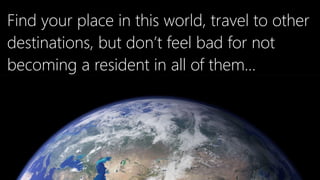 Find your place in this world, travel to other
destinations, but don’t feel bad for not
becoming a resident in all of them…
 