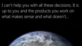 I can’t help you with all these decisions. It is
up to you and the products you work on
what makes sense and what doesn’t…
 