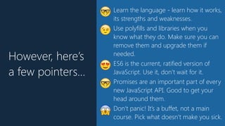 However, here’s
a few pointers…
🤓 Learn the language - learn how it works,
its strengths and weaknesses.
😉 Use polyfills and libraries when you
know what they do. Make sure you can
remove them and upgrade them if
needed.
😍 ES6 is the current, ratified version of
JavaScript. Use it, don’t wait for it.
🤓 Promises are an important part of every
new JavaScript API. Good to get your
head around them.
😱 Don’t panic! It’s a buffet, not a main
course. Pick what doesn’t make you sick.
 