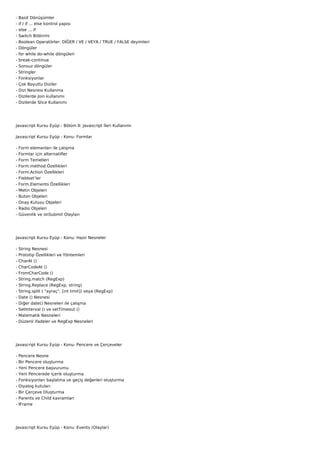 -   Basit Dönüşümler
-   if / if ... else kontrol yapısı
-   else ... if
-   Switch Bildirimi
-   Boolean Operatörler: DİĞER / VE / VEYA / TRUE / FALSE deyimleri
-   Döngüler
-   for while do-while döngüleri
-   break-continue
-   Sonsuz döngüler
-   Stringler
-   Fonksiyonlar
-   Çok Boyutlu Diziler
-   Dizi Nesnesi Kullanma
-   Dizilerde Join kullanımı
-   Dizilerde Slice Kullanımı




Javascript Kursu Eyüp - Bölüm II: Javascript İleri Kullanımı

Javascript Kursu Eyüp - Konu: Formlar

-   Form elemanları ile çalışma
-   Formlar için alternatifler
-   Form Temelleri
-   Form.method Özellikleri
-   Form.Action Özellikleri
-   Fieldset’ler
-   Form.Elements Özellikleri
-   Metin Objeleri
-   Buton Objeleri
-   Onay Kutusu Objeleri
-   Radio Objeleri
-   Güvenlik ve onSubmit Olayları




Javascript Kursu Eyüp - Konu: Hazır Nesneler

-   String Nesnesi
-   Prototip Özellikleri ve Yöntemleri
-   CharAt ()
-   CharCodeAt ()
-   FromCharCode ()
-   String.match (RegExp)
-   String.Replace (RegExp, string)
-   String.split ( "ayraç", [int limit]) veya (RegExp)
-   Date () Nesnesi
-   Diğer date() Nesneleri ile çalışma
-   SetInterval () ve setTimeout ()
-   Matematik Nesneleri
-   Düzenli ifadeler ve RegExp Nesneleri




Javascript Kursu Eyüp - Konu: Pencere ve Çerçeveler

-   Pencere Nesne
-   Bir Pencere oluşturma
-   Yeni Pencere başvurumu
-   Yeni Pencerede içerik oluşturma
-   Fonksiyonları başlatma ve geçiş değerleri oluşturma
-   Diyalog kutuları
-   Bir Çerçeve Oluşturma
-   Parents ve Child kavramları
-   IFrame




Javascript Kursu Eyüp - Konu: Events (Olaylar)
 