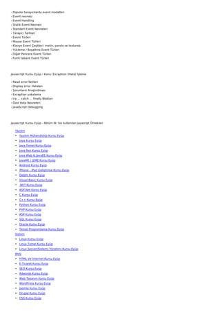 -   Populer tarayıcılarda event modelleri
-   Event nesnesi
-   Event Handling
-   Statik Event Nesnesi
-   Standart Event Nesneleri
-   Tarayıcı Farkları
-   Event Türleri
-   Mouse Event Türleri
-   Klavye Event Çeşitleri: metin, parola ve textarea
-   Yükleme / Boşaltma Event Türleri
-   Diğer Pencere Event Türleri
-   Form tabanlı Event Türleri




Javascript Kursu Eyüp - Konu: Exception (Hata) İşleme

-   Read error İletileri
-   Display error Hataları
-   Sorunların Araştırılması
-   Exception yakalama
-   try ... catch ... finally Blokları
-   Özel Hata Nesneleri
-   JavaScript Debugging




Javascript Kursu Eyüp - Bölüm III: Sık kullanılan Javasript Örnekleri

     Yazılım
     • Yazılım Mühendisliği Kursu Eyüp
     • Java Kursu Eyüp
     • Java Temel Kursu Eyüp
     • Java İleri Kursu Eyüp
     • Java Web & JavaEE Kursu Eyüp
     • JavaME / J2ME Kursu Eyüp
     • Android Kursu Eyüp
     • iPhone - iPad Geliştirme Kursu Eyüp
     • Delphi Kursu Eyüp
     • Visual Basic Kursu Eyüp
     • .NET Kursu Eyüp
     • ASP.Net Kursu Eyüp
     • C Kursu Eyüp
     • C++ Kursu Eyüp
     • Python Kursu Eyüp
     • PHP Kursu Eyüp
     • ASP Kursu Eyüp
     • SQL Kursu Eyüp
     • Oracle Kursu Eyüp
     • Temel Programlama Kursu Eyüp
     Sistem
     • Linux Kursu Eyüp
     • Linux Temel Kursu Eyüp
     • Linux Server(Sistem) Yönetimi Kursu Eyüp
     Web
     • HTML Ve İnternet Kursu Eyüp
     • E-Ticaret Kursu Eyüp
     • SEO Kursu Eyüp
     • Adwords Kursu Eyüp
     • Web Tasarım Kursu Eyüp
     • WordPress Kursu Eyüp
     • Joomla Kursu Eyüp
     • Drupal Kursu Eyüp
     • CSS Kursu Eyüp
 