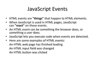 JavaScript Events
• HTML events are "things" that happen to HTML elements.
• When JavaScript is used in HTML pages, JavaScript
can "react" on these events.
• An HTML event can be something the browser does, or
something a user does.
• JavaScript lets you execute code when events are detected.
• Here are some examples of HTML events:
An HTML web page has finished loading
An HTML input field was changed
An HTML button was clicked
 