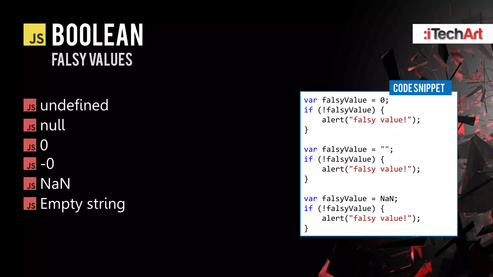 Boolean
 Falsyvalues
                                  CODE SNIPPET
undefined
               var falsyValue = 0;
               if (!falsyValue) {

null
                   alert("falsy value!");
               }

0              var falsyValue = "";

-0             if (!falsyValue) {
                   alert("falsy value!");

NaN            }


Empty string   var falsyValue = NaN;
               if (!falsyValue) {
                   alert("falsy value!");
               }
 