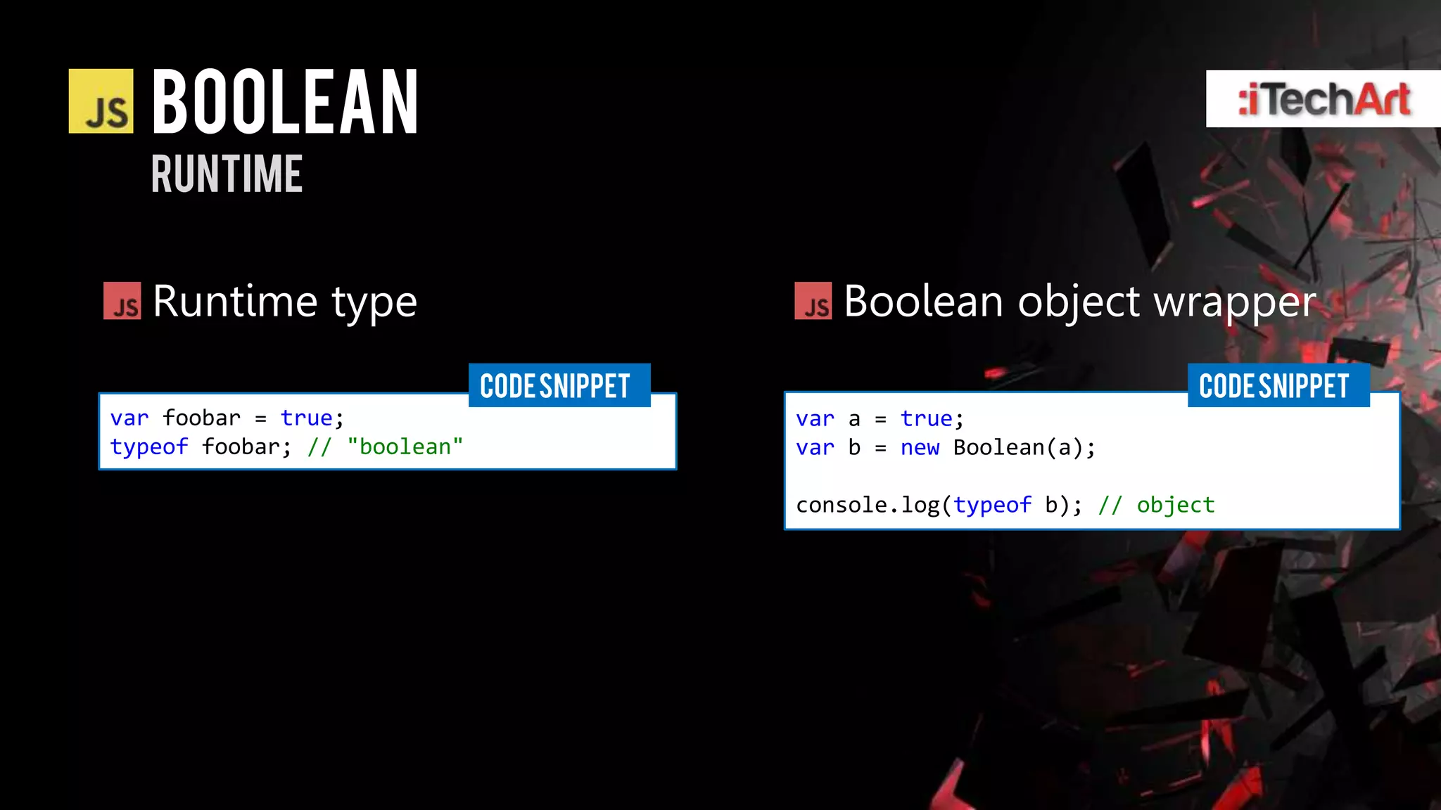 Boolean
   runtime

   Runtime type                                 Boolean object wrapper
                              CODE SNIPPET                                 CODE SNIPPET
var foobar = true;                           var a = true;
typeof foobar; // "boolean"                  var b = new Boolean(a);

                                             console.log(typeof b); // object
 