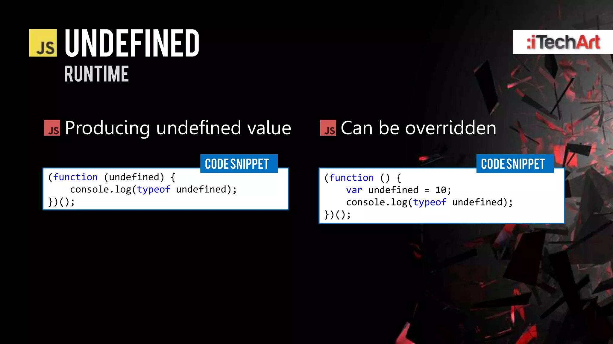 Undefined
  runtime

   Producing undefined value                  Can be overridden
                            CODE SNIPPET                               CODE SNIPPET
(function (undefined) {                    (function () {
    console.log(typeof undefined);             var undefined = 10;
})();                                          console.log(typeof undefined);
                                           })();
 