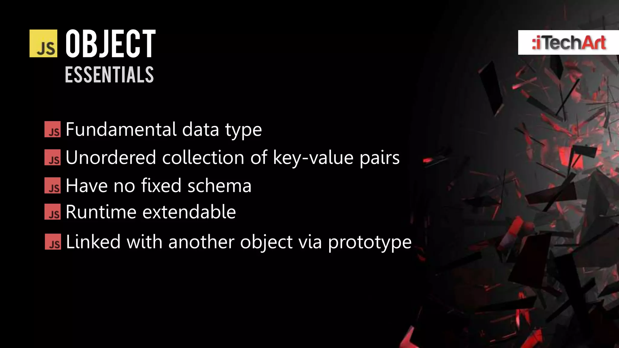 object
essentials

Fundamental data type
Unordered collection of key-value pairs
Have no fixed schema
Runtime extendable
Linked with another object via prototype
 