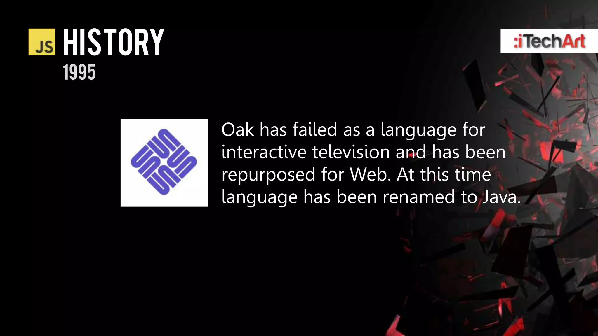 history
1995


          Oak has failed as a language for
          interactive television and has been
          repurposed for Web. At this time
          language has been renamed to Java.
 