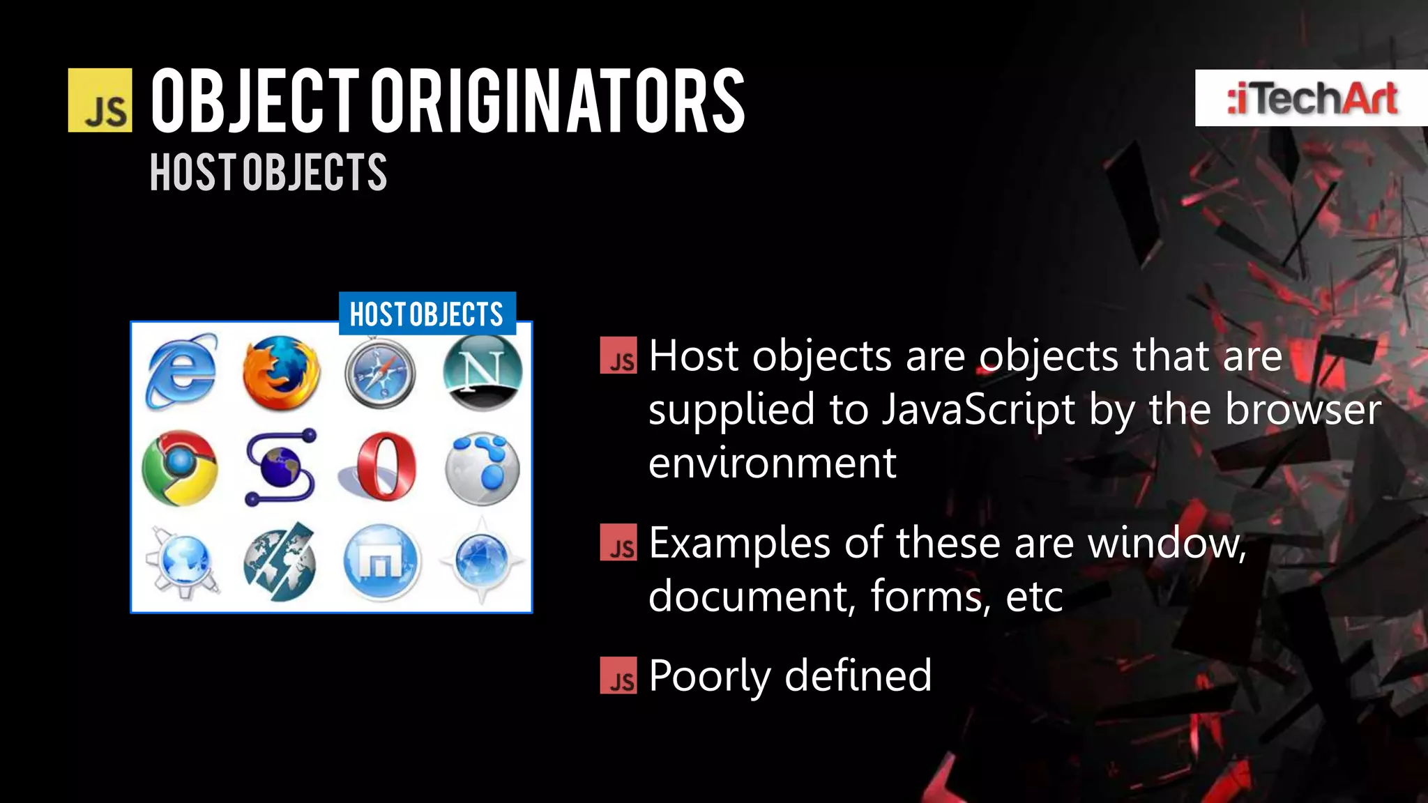 Object originators
Host objects


          Host objects
                         Host objects are objects that are
                         supplied to JavaScript by the browser
                         environment
                         Examples of these are window,
                         document, forms, etc
                         Poorly defined
 