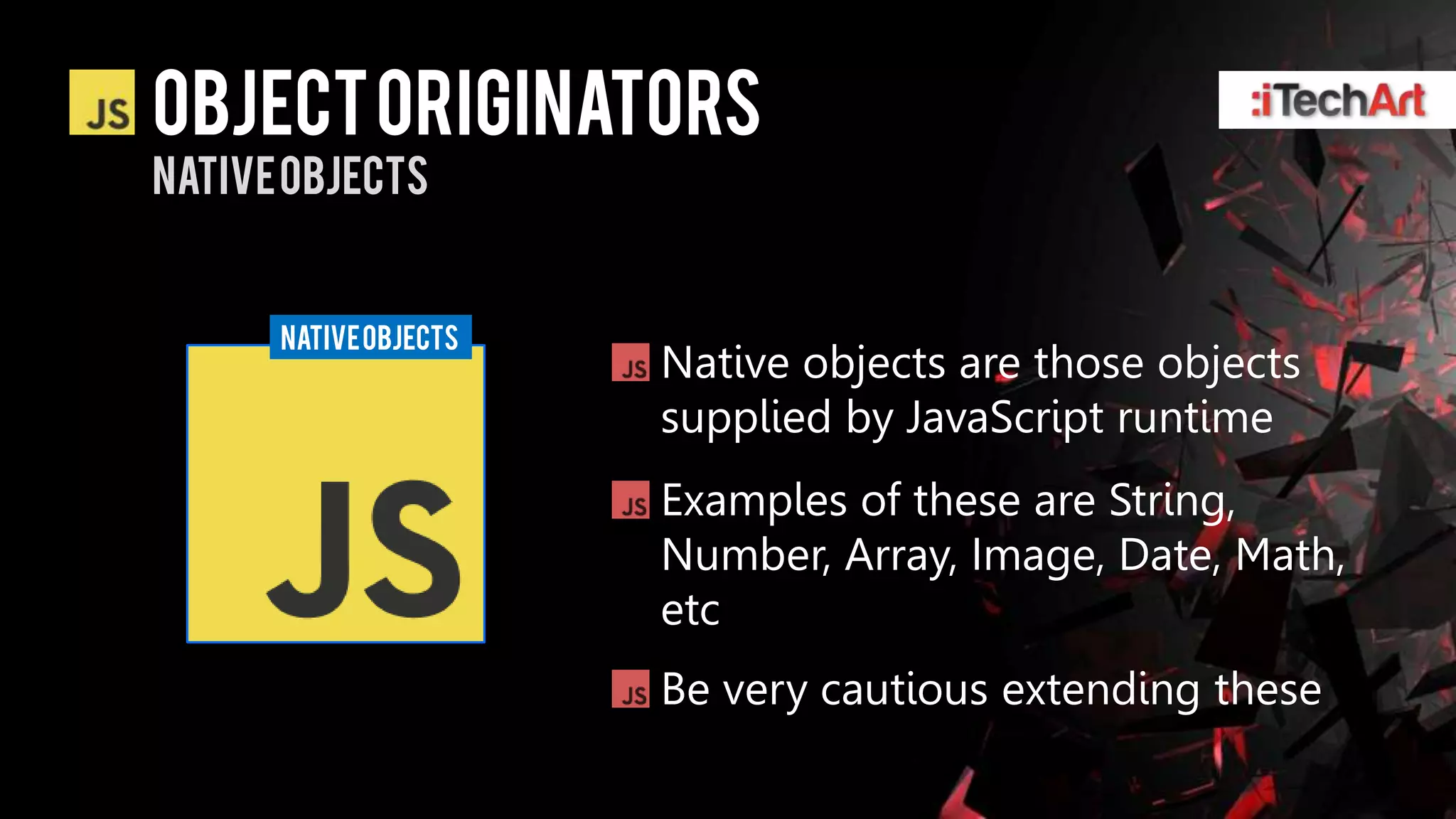 Object originators
Native objects


      NATIVE OBJECTS
                       Native objects are those objects
                       supplied by JavaScript runtime
                       Examples of these are String,
                       Number, Array, Image, Date, Math,
                       etc
                       Be very cautious extending these
 