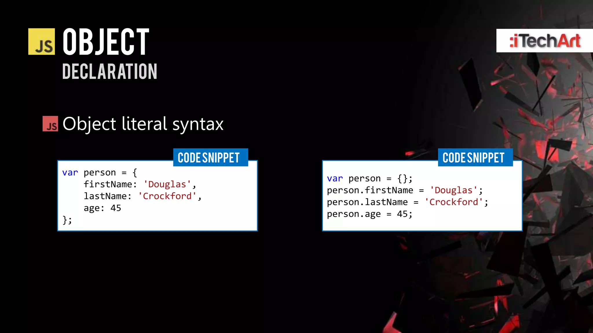object
declaration

Object literal syntax
                     CODE SNIPPET                        CODE SNIPPET
var person = {
                                    var person = {};
    firstName: 'Douglas',
                                    person.firstName = 'Douglas';
    lastName: 'Crockford',
                                    person.lastName = 'Crockford';
    age: 45
                                    person.age = 45;
};
 