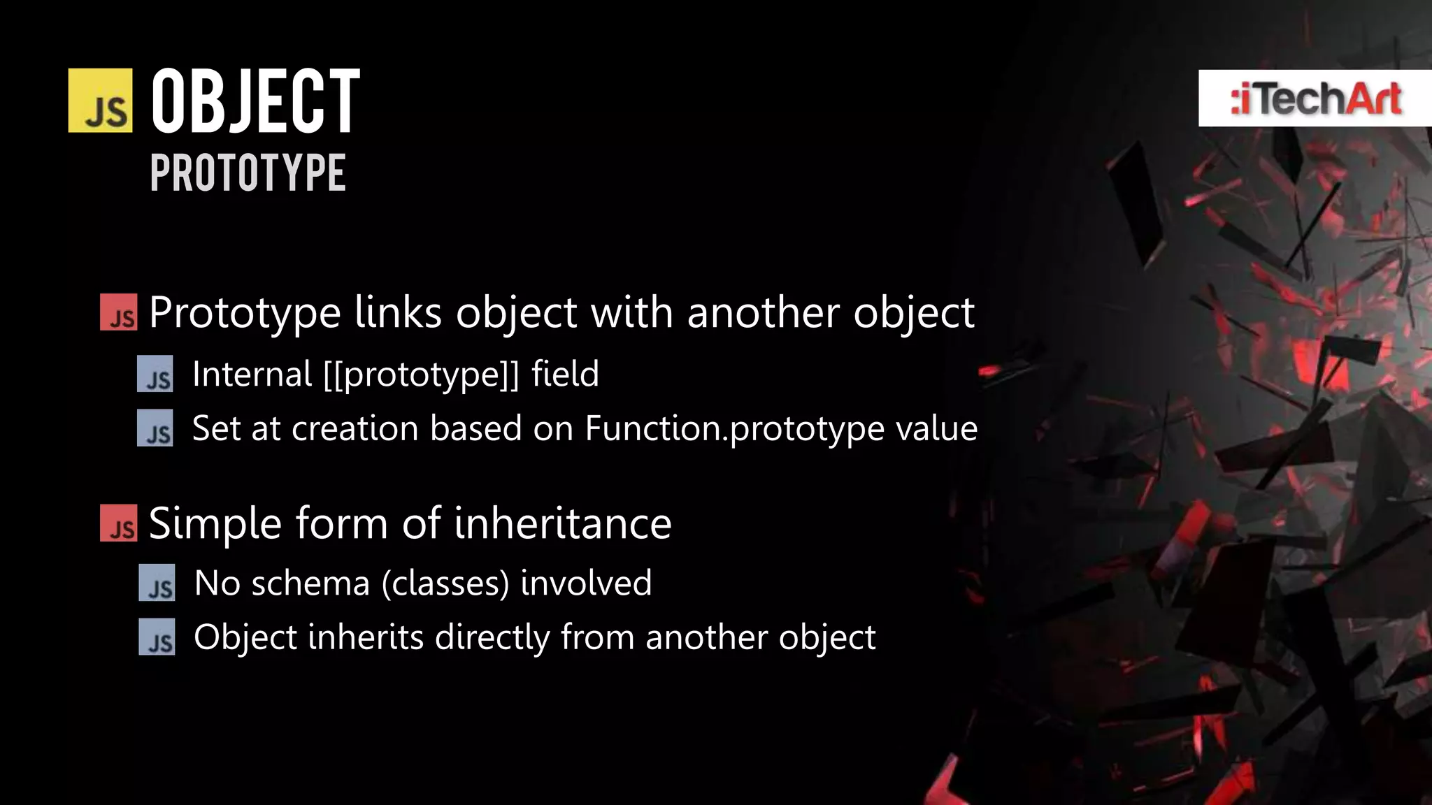 object
prototype


Prototype links object with another object
  Internal [[prototype]] field
  Set at creation based on Function.prototype value

Simple form of inheritance
  No schema (classes) involved
  Object inherits directly from another object
 