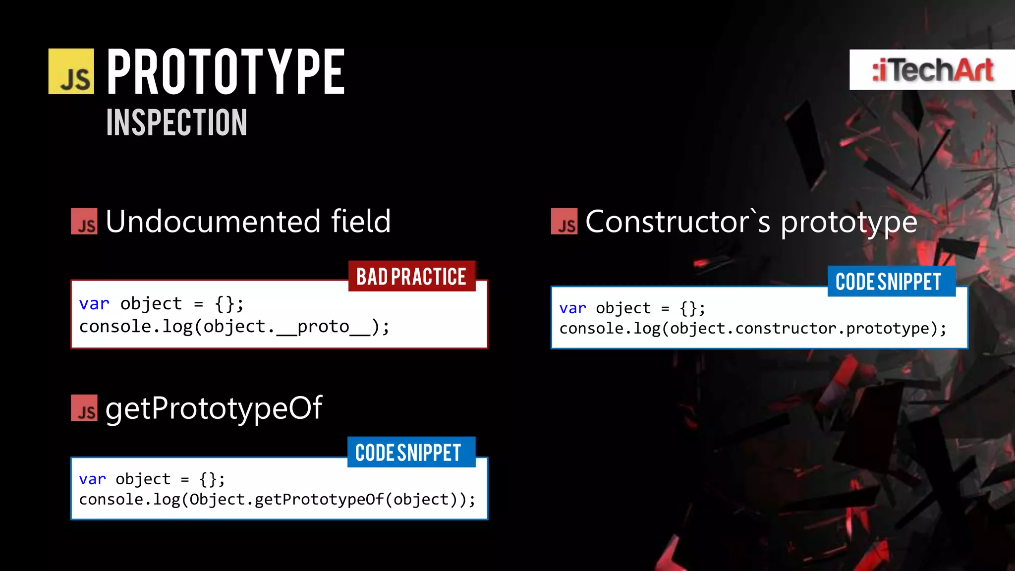 prototype
  inspection


  Undocumented field                            Constructor`s prototype
                             BAD PRACTICE                                  CODE SNIPPET
var object = {};                              var object = {};
console.log(object.__proto__);                console.log(object.constructor.prototype);




  getPrototypeOf
                             CODE SNIPPET
var object = {};
console.log(Object.getPrototypeOf(object));
 