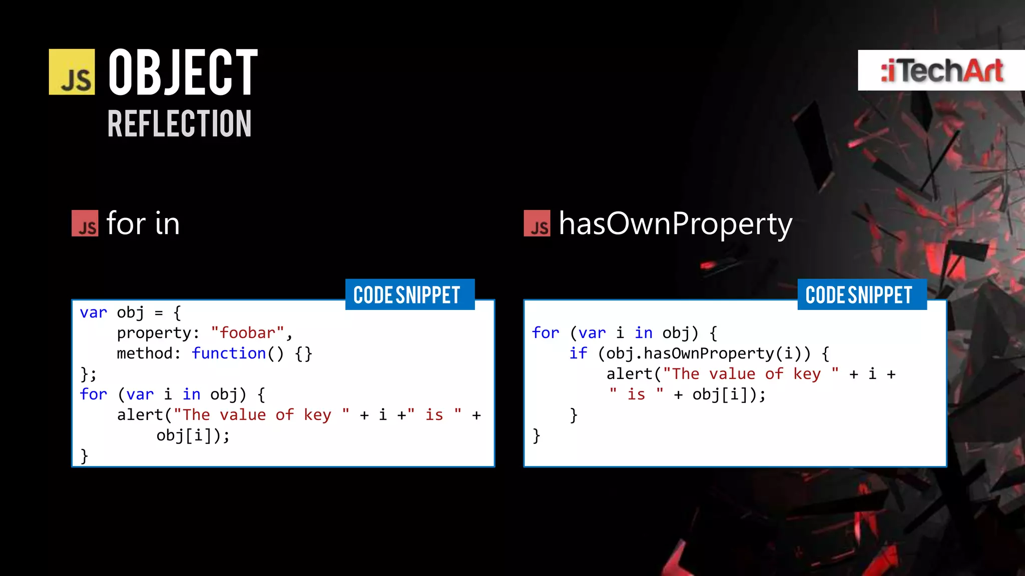 object
  reflection


  for in                                        hasOwnProperty

                             CODE SNIPPET                                  CODE SNIPPET
var obj = {
    property: "foobar",                       for (var i in obj) {
    method: function() {}                         if (obj.hasOwnProperty(i)) {
};                                                    alert("The value of key " + i +
for (var i in obj) {                                  " is " + obj[i]);
    alert("The value of key " + i +" is " +       }
        obj[i]);                              }
}
 