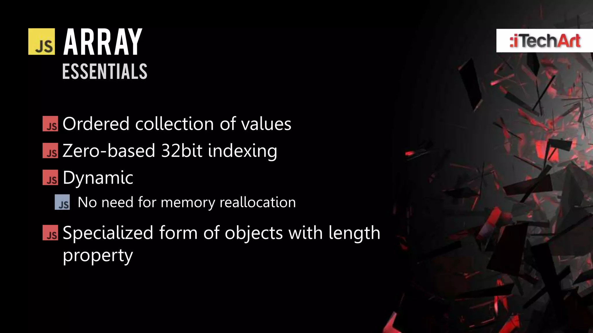 array
essentials

Ordered collection of values
Zero-based 32bit indexing
Dynamic
 No need for memory reallocation

Specialized form of objects with length
property
 