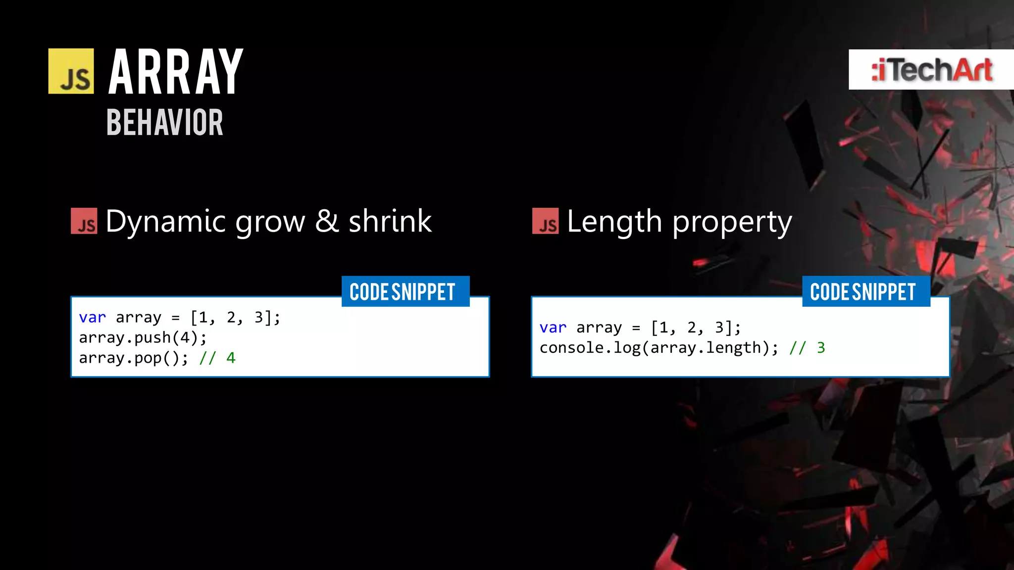 array
  behavior


  Dynamic grow & shrink                   Length property

                         CODE SNIPPET                                CODE SNIPPET
var array = [1, 2, 3];
                                        var array = [1, 2, 3];
array.push(4);
                                        console.log(array.length); // 3
array.pop(); // 4
 