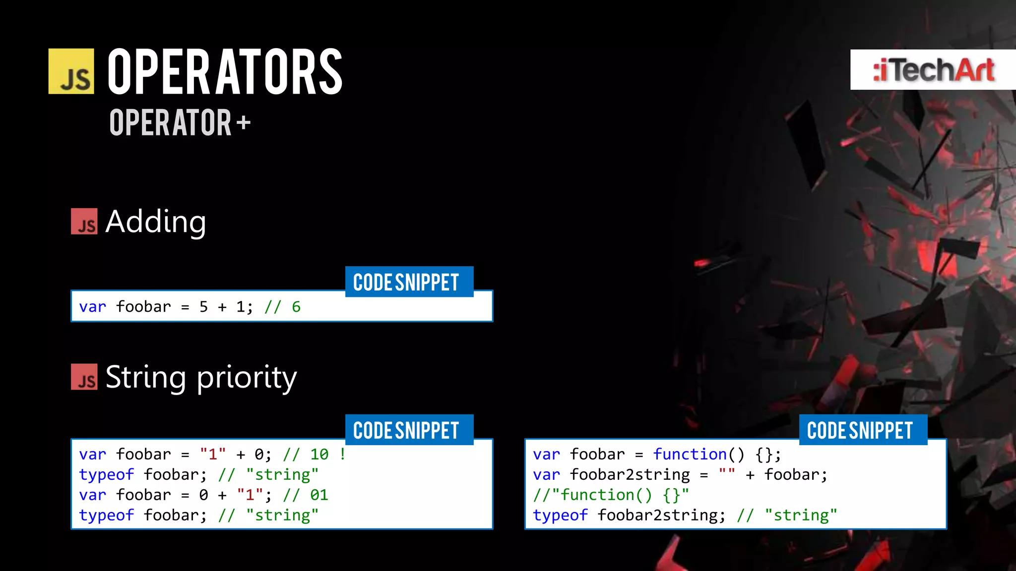 Operators
   operator +


  Adding
                                CODE SNIPPET
var foobar = 5 + 1; // 6



  String priority
                                CODE SNIPPET                                CODE SNIPPET
var foobar = "1" + 0; // 10 !                  var foobar = function() {};
typeof foobar; // "string"                     var foobar2string = "" + foobar;
var foobar = 0 + "1"; // 01                    //"function() {}"
typeof foobar; // "string"                     typeof foobar2string; // "string"
 