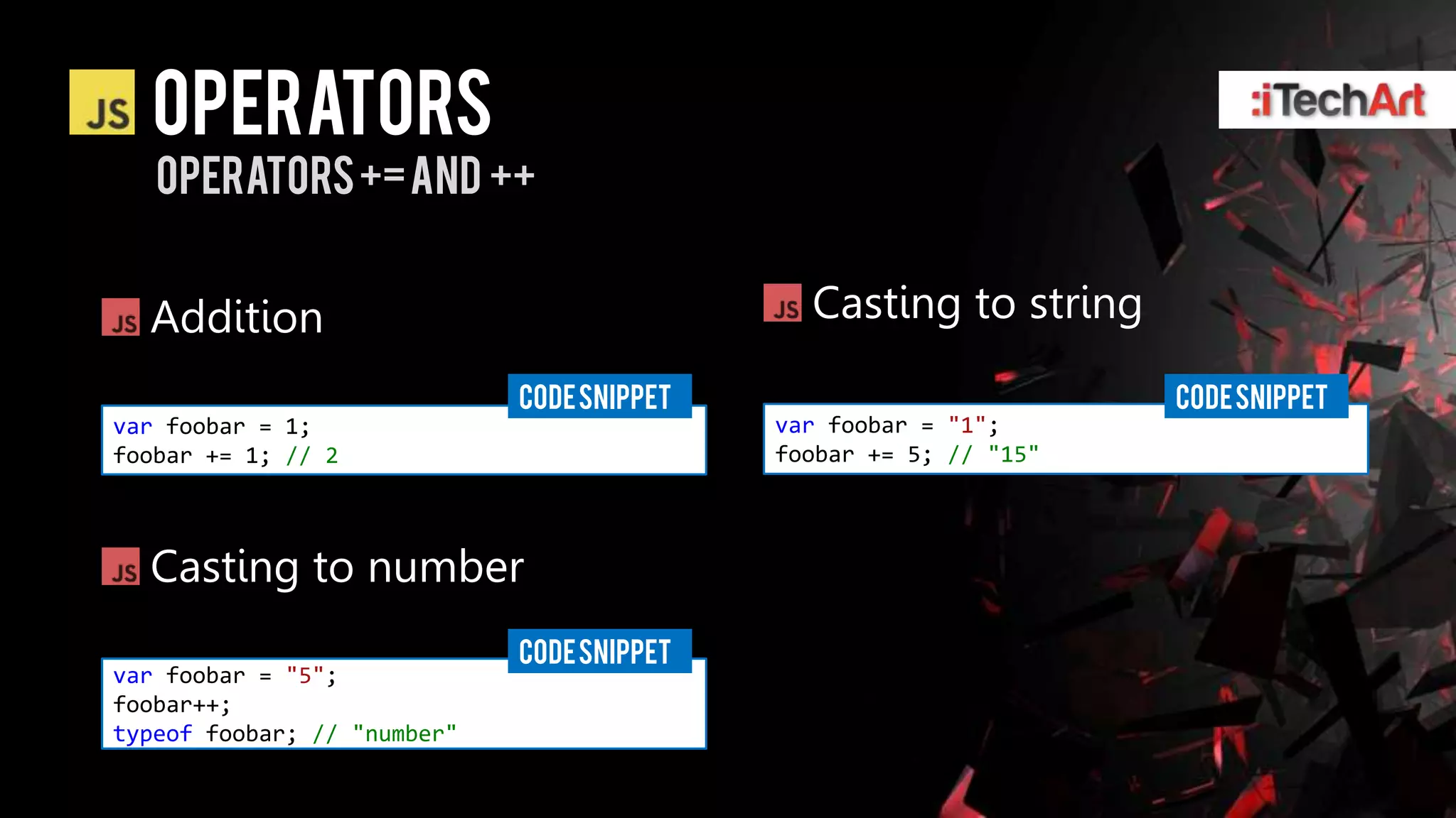 Operators
   operators += and ++


  Addition                                    Casting to string
                             CODE SNIPPET                          CODE SNIPPET
var foobar = 1;                             var foobar = "1";
foobar += 1; // 2                           foobar += 5; // "15"



  Casting to number
                             CODE SNIPPET
var foobar = "5";
foobar++;
typeof foobar; // "number"
 