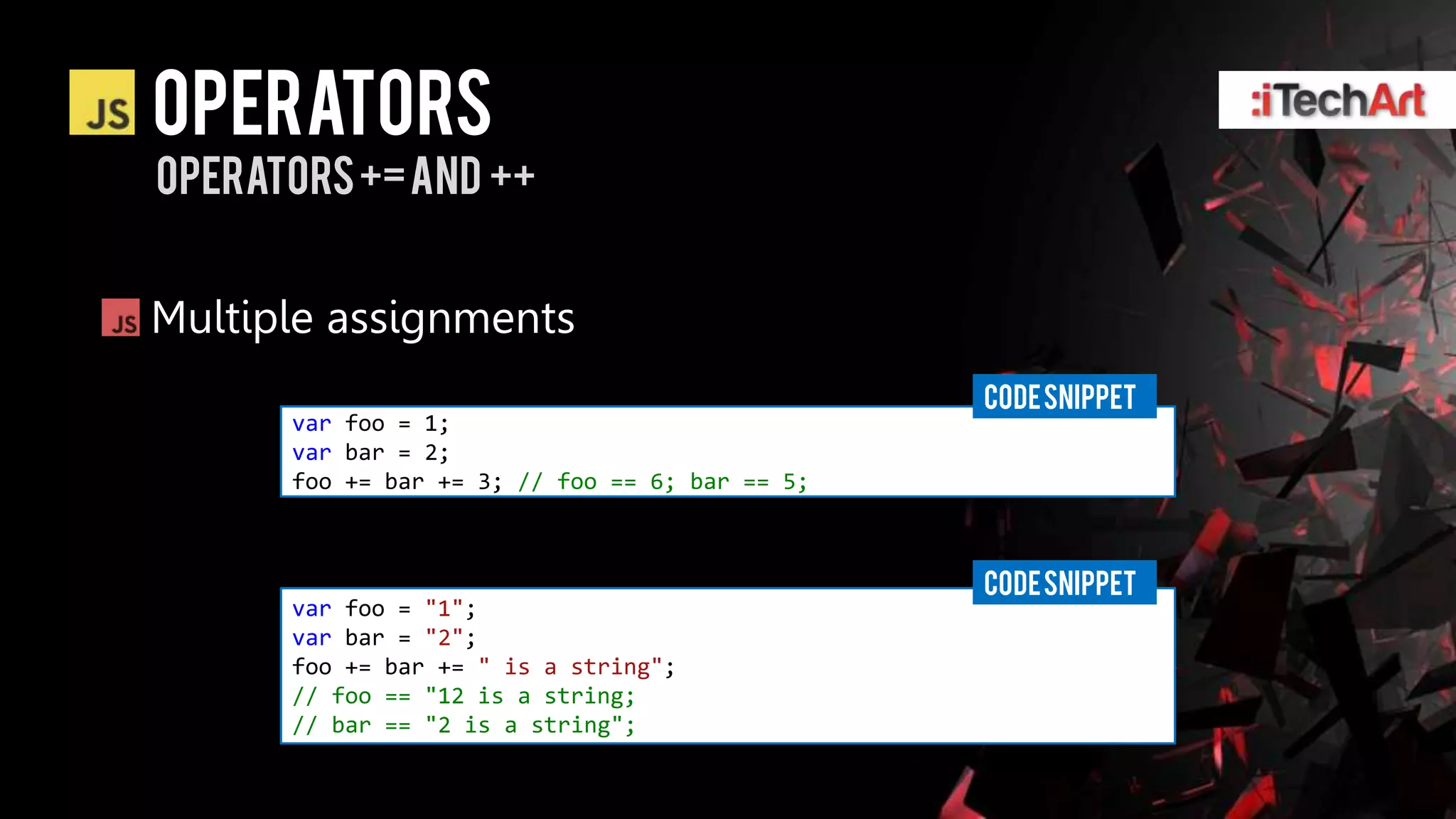 Operators
operators += and ++


Multiple assignments
                                                CODE SNIPPET
      var foo = 1;
      var bar = 2;
      foo += bar += 3; // foo == 6; bar == 5;



                                                CODE SNIPPET
      var foo = "1";
      var bar = "2";
      foo += bar += " is a string";
      // foo == "12 is a string;
      // bar == "2 is a string";
 