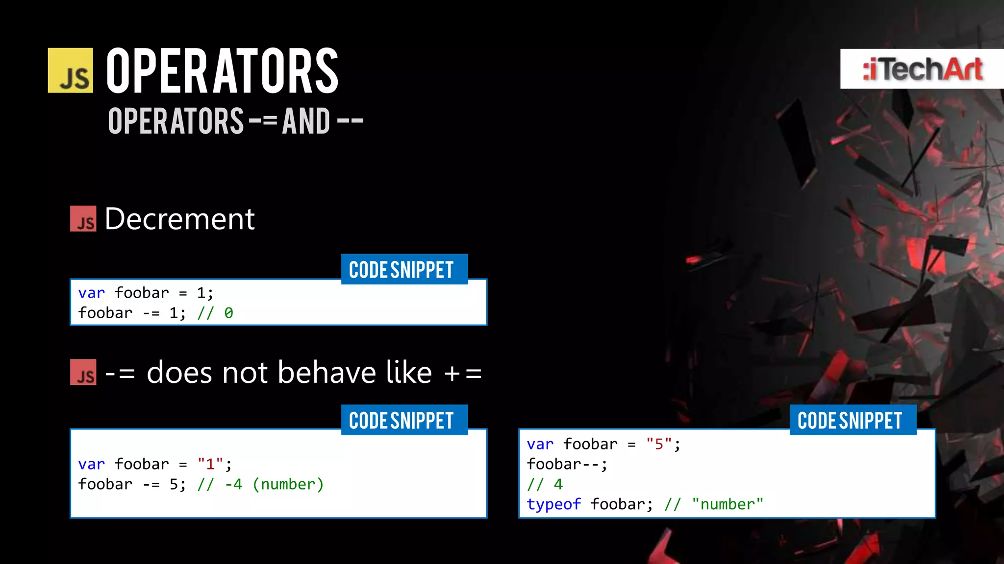 Operators
   operators -= and --


  Decrement
                              CODE SNIPPET
var foobar = 1;
foobar -= 1; // 0


  -= does not behave like +=
                              CODE SNIPPET                                CODE SNIPPET
                                             var foobar = "5";
var foobar = "1";                            foobar--;
foobar -= 5; // -4 (number)                  // 4
                                             typeof foobar; // "number"
 