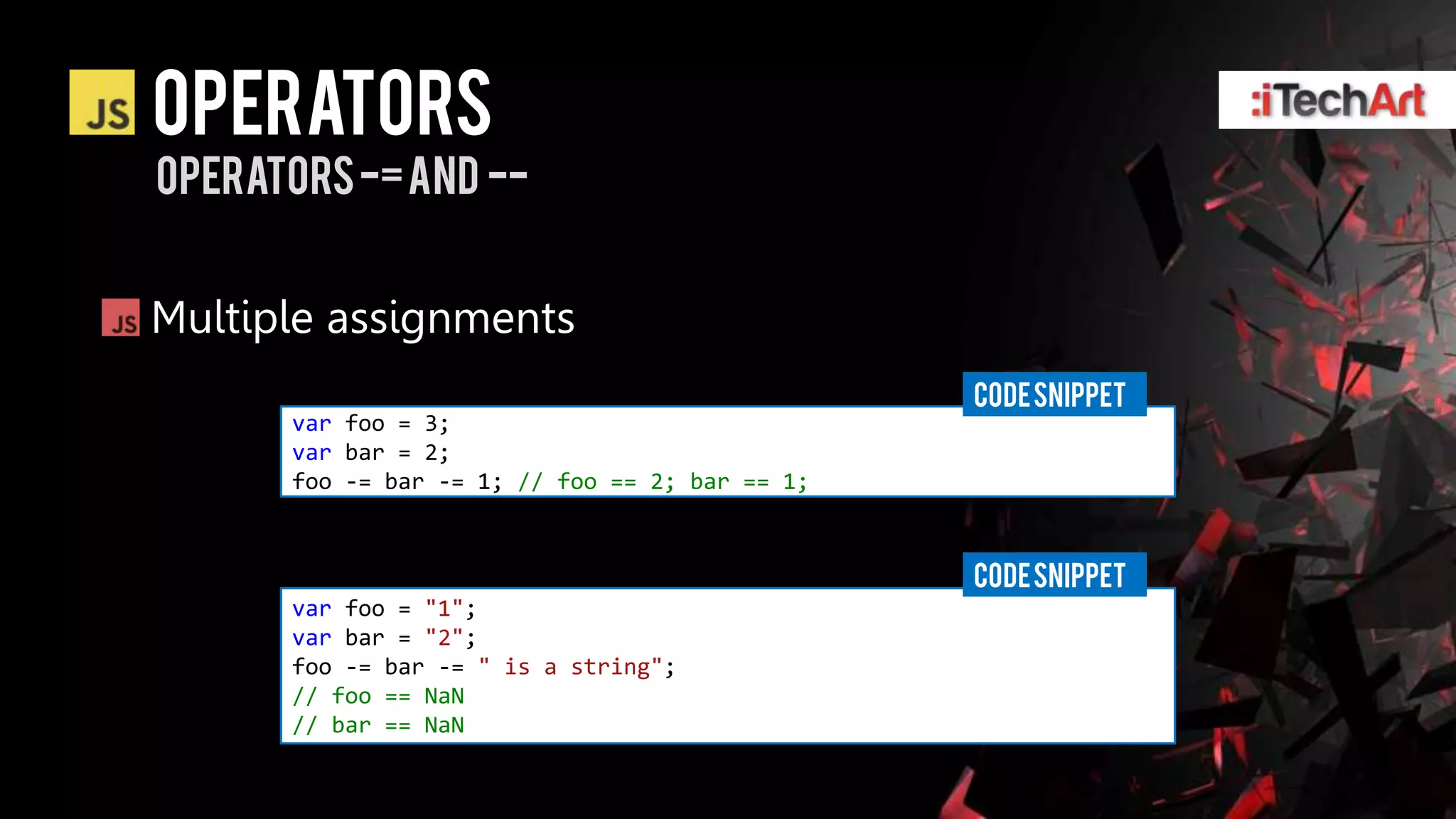 Operators
operators -= and --


Multiple assignments
                                                CODE SNIPPET
      var foo = 3;
      var bar = 2;
      foo -= bar -= 1; // foo == 2; bar == 1;



                                                CODE SNIPPET
      var foo = "1";
      var bar = "2";
      foo -= bar -= " is a string";
      // foo == NaN
      // bar == NaN
 