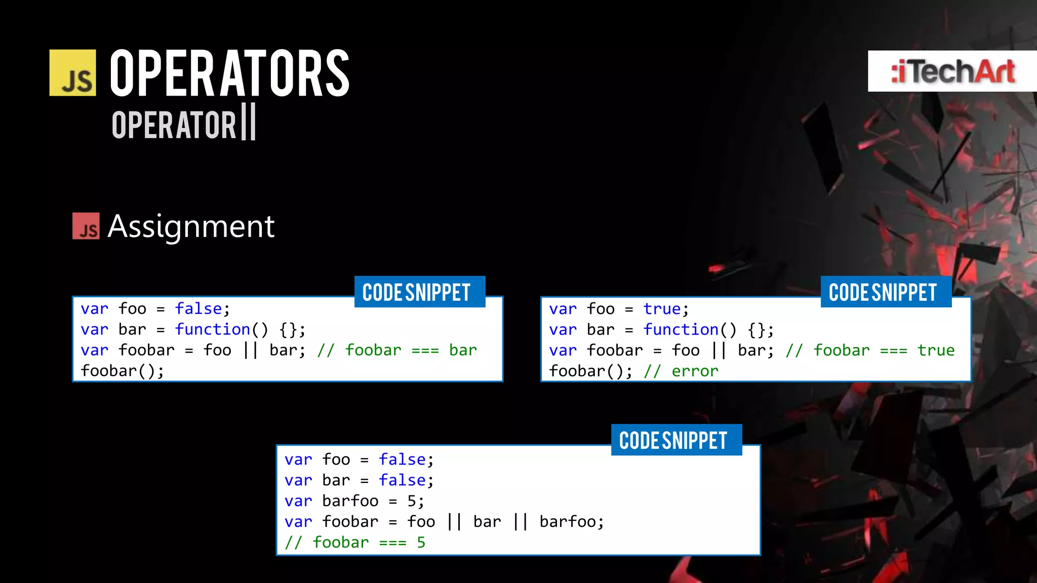 Operators
   operator | |


  Assignment
                             CODE SNIPPET                                    CODE SNIPPET
var foo = false;                                var foo = true;
var bar = function() {};                        var bar = function() {};
var foobar = foo || bar; // foobar === bar      var foobar = foo || bar; // foobar === true
foobar();                                       foobar(); // error



                                                          CODE SNIPPET
                     var foo = false;
                     var bar = false;
                     var barfoo = 5;
                     var foobar = foo || bar || barfoo;
                     // foobar === 5
 
